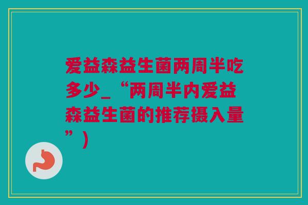 爱益森益生菌两周半吃多少_“两周半内爱益森益生菌的推荐摄入量”)