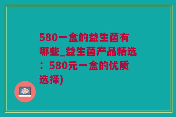 580一盒的益生菌有哪些_益生菌产品精选：580元一盒的优质选择)