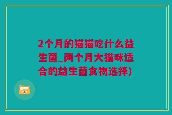 2个月的猫猫吃什么益生菌_两个月大猫咪适合的益生菌食物选择)