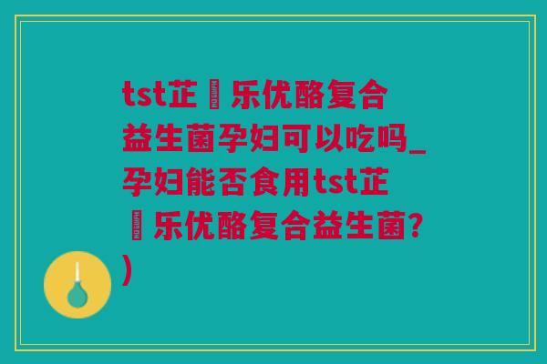 tst芷慜乐优酪复合益生菌孕妇可以吃吗_孕妇能否食用tst芷慜乐优酪复合益生菌？)