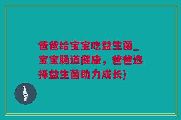 爸爸给宝宝吃益生菌_宝宝肠道健康，爸爸选择益生菌助力成长)