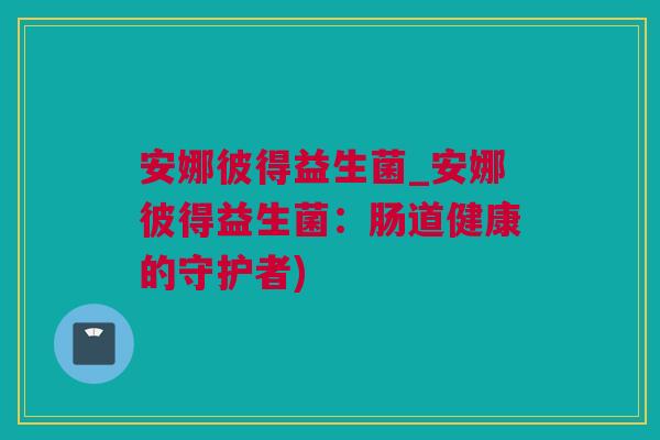 安娜彼得益生菌_安娜彼得益生菌：肠道健康的守护者)