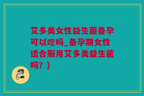 艾多美女性益生菌备孕可以吃吗_备孕期女性适合服用艾多美益生菌吗？)