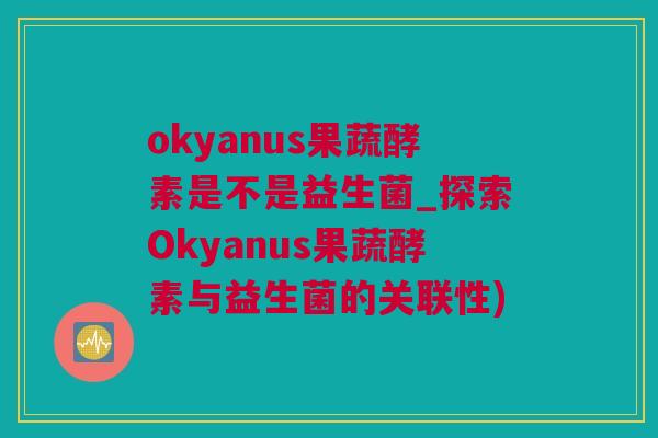 okyanus果蔬酵素是不是益生菌_探索Okyanus果蔬酵素与益生菌的关联性)