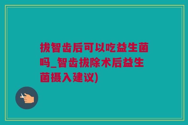 拔智齿后可以吃益生菌吗_智齿拔除术后益生菌摄入建议)