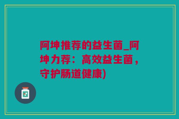 阿坤推荐的益生菌_阿坤力荐：高效益生菌，守护肠道健康)