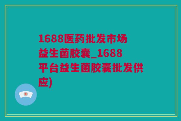 1688医药批发市场益生菌胶囊_1688平台益生菌胶囊批发供应)