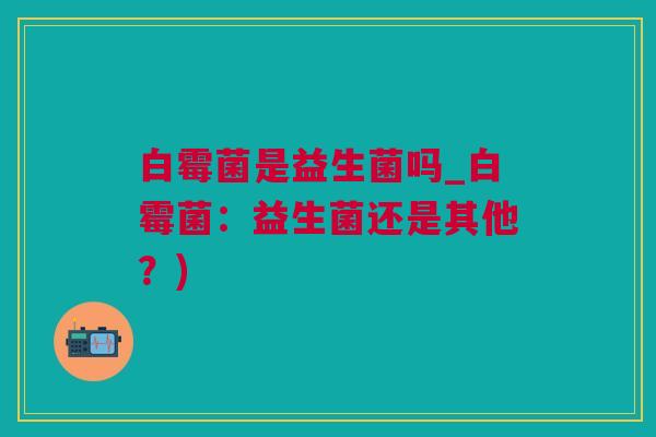 白霉菌是益生菌吗_白霉菌：益生菌还是其他？)