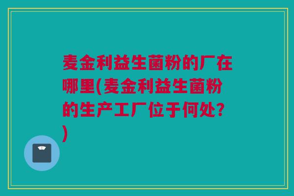 麦金利益生菌粉的厂在哪里(麦金利益生菌粉的生产工厂位于何处？)