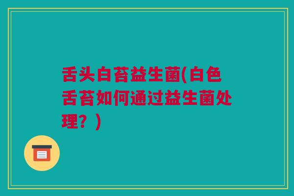 舌头白苔益生菌(白色舌苔如何通过益生菌处理？)