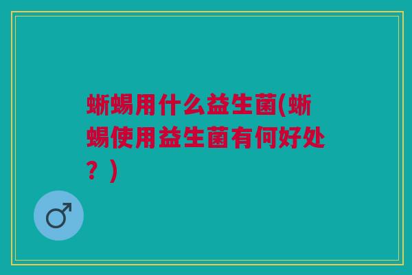 蜥蜴用什么益生菌(蜥蜴使用益生菌有何好处？)