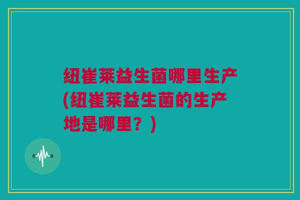 纽崔莱益生菌哪里生产(纽崔莱益生菌的生产地是哪里？)