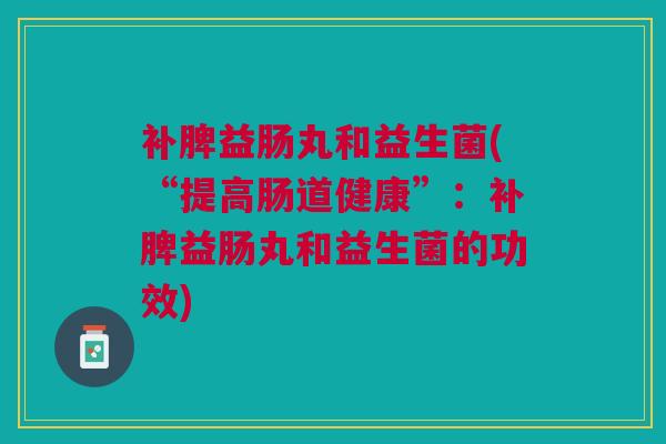 补脾益肠丸和益生菌(“提高肠道健康”：补脾益肠丸和益生菌的功效)