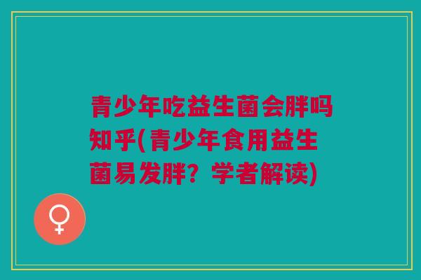 青少年吃益生菌会胖吗知乎(青少年食用益生菌易发胖？学者解读)