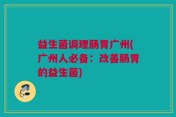 益生菌调理肠胃广州(广州人必备：改善肠胃的益生菌)