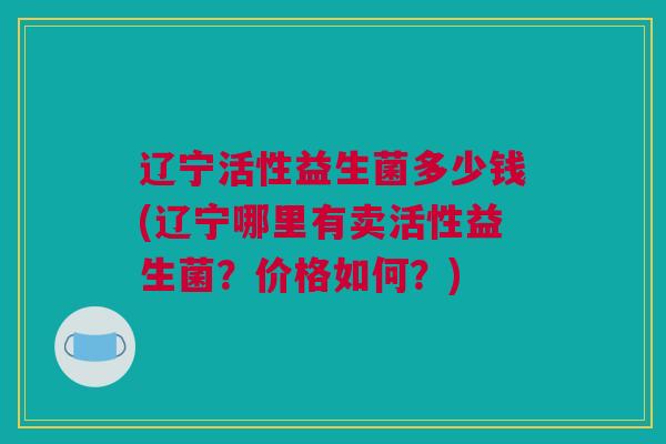 辽宁活性益生菌多少钱(辽宁哪里有卖活性益生菌？价格如何？)