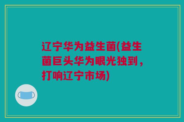 辽宁华为益生菌(益生菌巨头华为眼光独到，打响辽宁市场)
