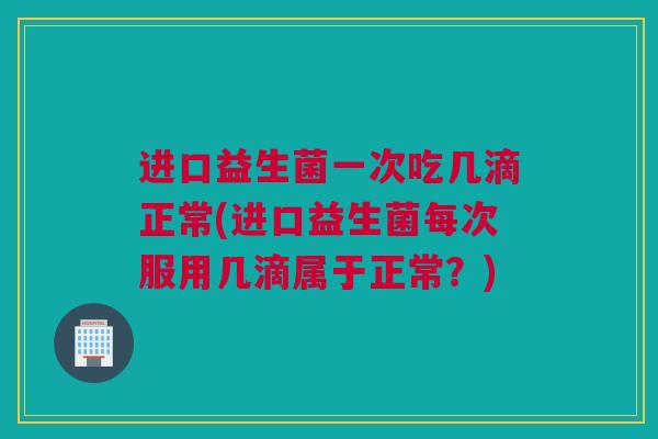 进口益生菌一次吃几滴正常(进口益生菌每次服用几滴属于正常？)
