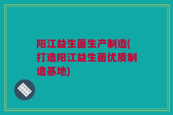 阳江益生菌生产制造(打造阳江益生菌优质制造基地)