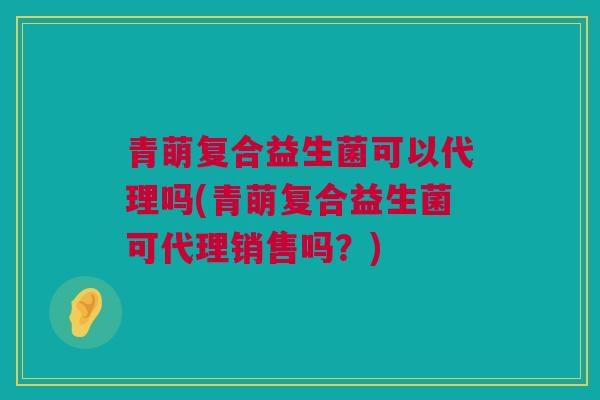 青萌复合益生菌可以代理吗(青萌复合益生菌可代理销售吗？)