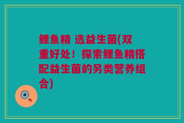 鲤鱼精 选益生菌(双重好处！探索鲤鱼精搭配益生菌的另类营养组合)