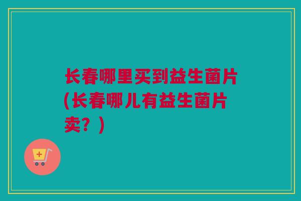 长春哪里买到益生菌片(长春哪儿有益生菌片卖？)
