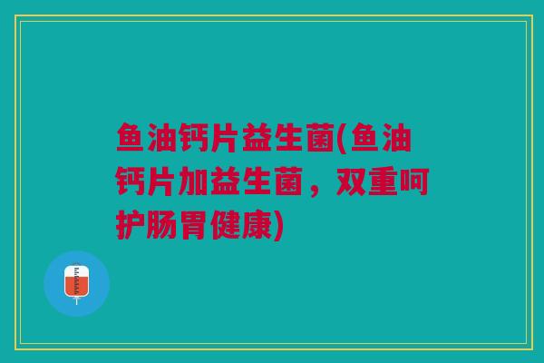 鱼油钙片益生菌(鱼油钙片加益生菌，双重呵护肠胃健康)