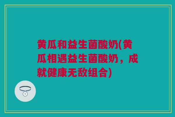 黄瓜和益生菌酸奶(黄瓜相遇益生菌酸奶，成就健康无敌组合)