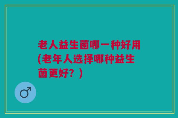 老人益生菌哪一种好用(老年人选择哪种益生菌更好？)