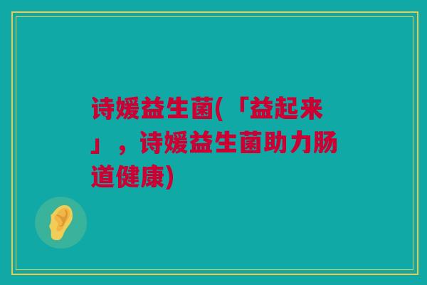 诗媛益生菌(「益起来」，诗媛益生菌助力肠道健康)