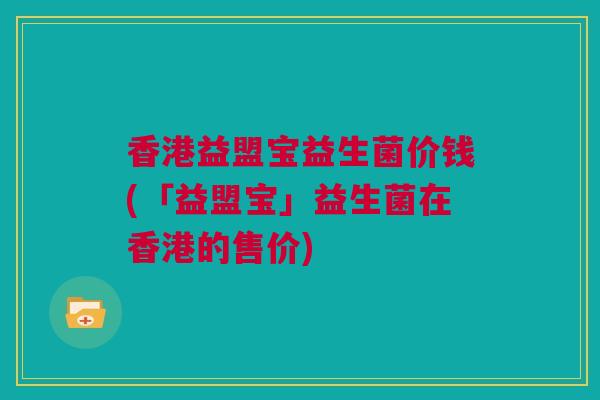 香港益盟宝益生菌价钱(「益盟宝」益生菌在香港的售价)