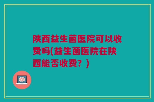 陕西益生菌医院可以收费吗(益生菌医院在陕西能否收费？)