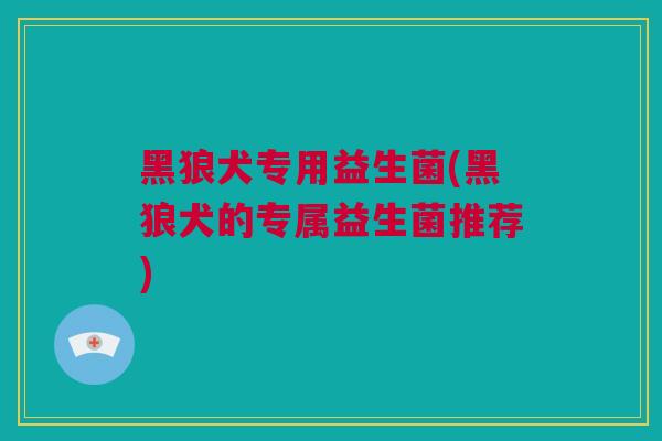 黑狼犬专用益生菌(黑狼犬的专属益生菌推荐)