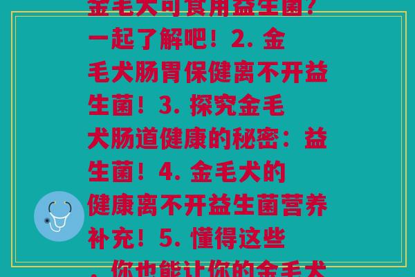 金毛益生菌各(1. 金毛犬可食用益生菌？一起了解吧！2. 金毛犬肠胃保健离不开益生菌！3. 探究金毛犬肠道健康的秘密：益生菌！4. 金毛犬的健康离不开益生菌营养补充！5. 懂得这些，你也能让你的金毛犬健康饮食！)