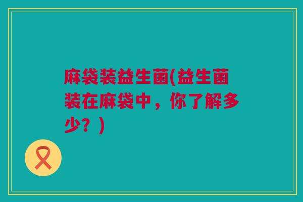 麻袋装益生菌(益生菌装在麻袋中，你了解多少？)