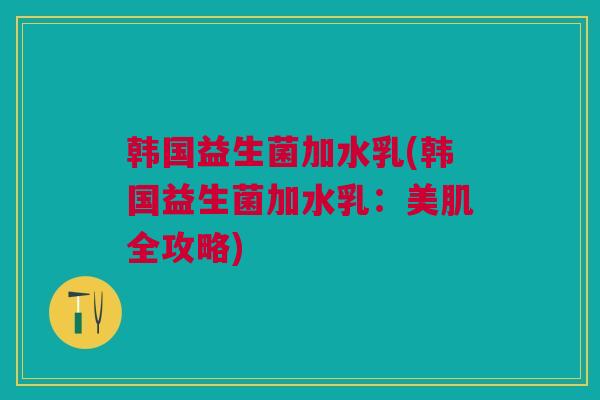 韩国益生菌加水乳(韩国益生菌加水乳：美肌全攻略)