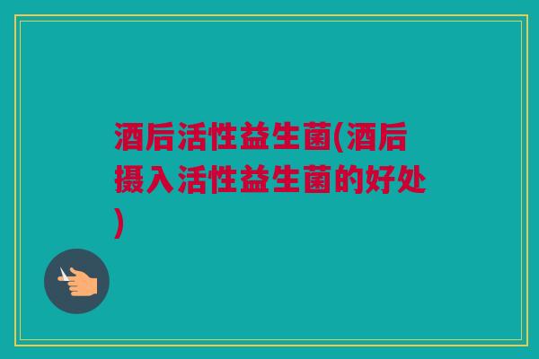 酒后活性益生菌(酒后摄入活性益生菌的好处)