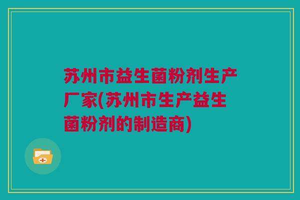 苏州市益生菌粉剂生产厂家(苏州市生产益生菌粉剂的制造商)