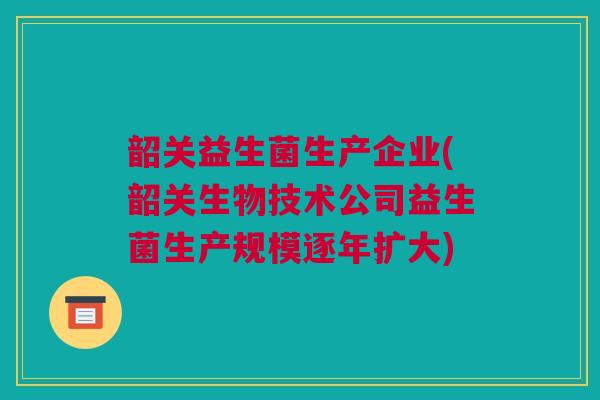 韶关益生菌生产企业(韶关生物技术公司益生菌生产规模逐年扩大)