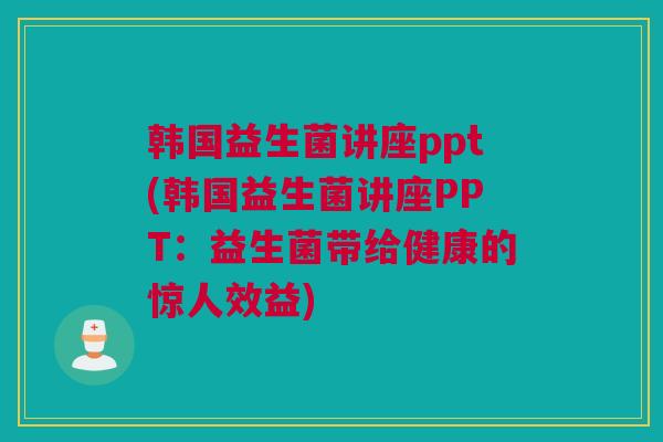 韩国益生菌讲座ppt(韩国益生菌讲座PPT：益生菌带给健康的惊人效益)