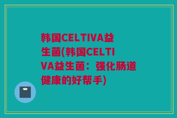 韩国CELTIVA益生菌(韩国CELTIVA益生菌：强化肠道健康的好帮手)