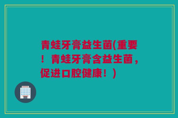 青蛙牙膏益生菌(重要！青蛙牙膏含益生菌，促进口腔健康！)
