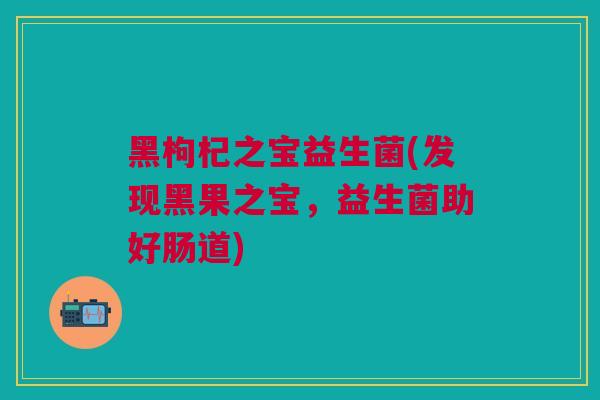 黑枸杞之宝益生菌(发现黑果之宝，益生菌助好肠道)