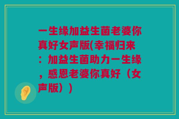 一生缘加益生菌老婆你真好女声版(幸福归来：加益生菌助力一生缘，感恩老婆你真好（女声版）)