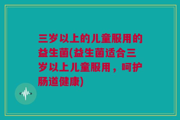 三岁以上的儿童服用的益生菌(益生菌适合三岁以上儿童服用，呵护肠道健康)