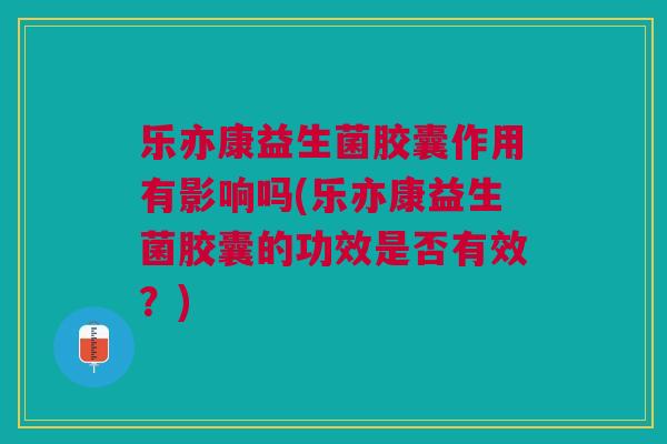 乐亦康益生菌胶囊作用有影响吗(乐亦康益生菌胶囊的功效是否有效？)