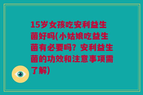 15岁女孩吃安利益生菌好吗(小姑娘吃益生菌有必要吗？安利益生菌的功效和注意事项需了解)