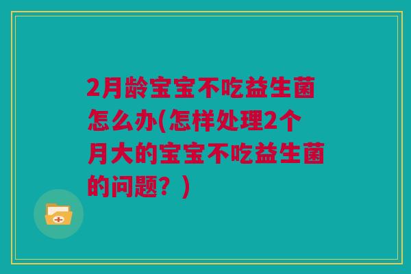 2月龄宝宝不吃益生菌怎么办(怎样处理2个月大的宝宝不吃益生菌的问题？)