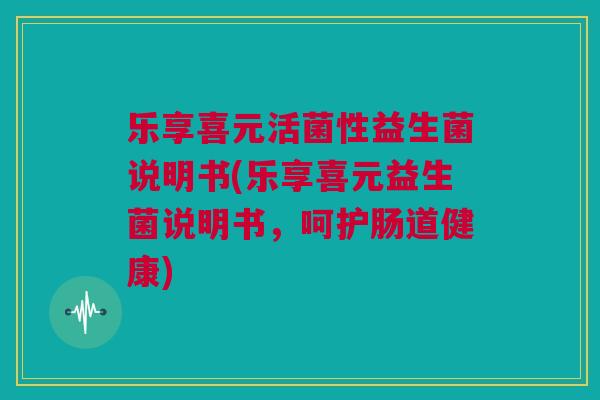 乐享喜元活菌性益生菌说明书(乐享喜元益生菌说明书，呵护肠道健康)
