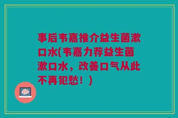 事后韦嘉推介益生菌漱口水(韦嘉力荐益生菌漱口水，改善口气从此不再犯愁！)
